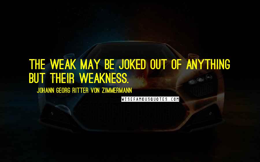 Johann Georg Ritter Von Zimmermann Quotes: The weak may be joked out of anything but their weakness.