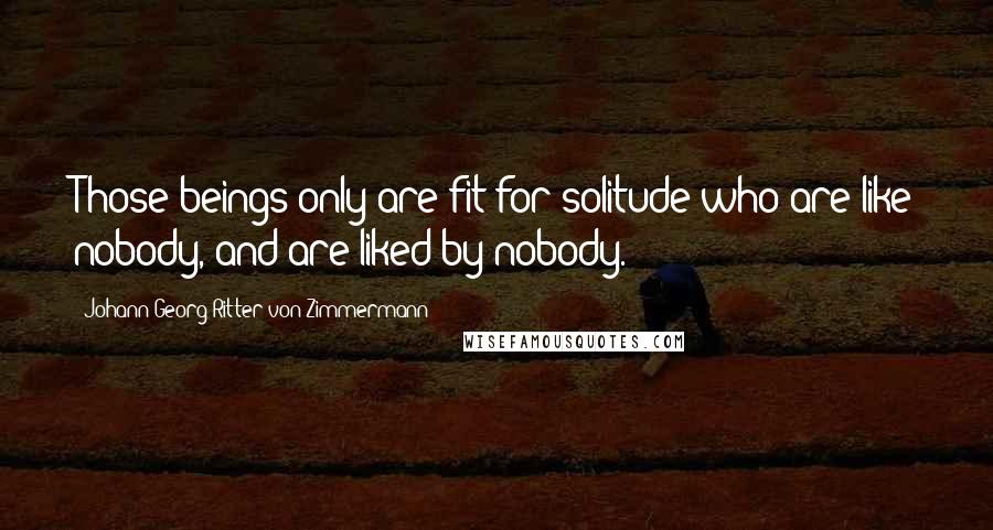 Johann Georg Ritter Von Zimmermann Quotes: Those beings only are fit for solitude who are like nobody, and are liked by nobody.