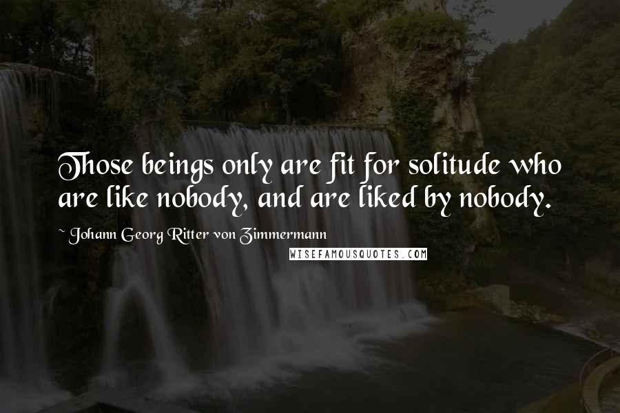 Johann Georg Ritter Von Zimmermann Quotes: Those beings only are fit for solitude who are like nobody, and are liked by nobody.