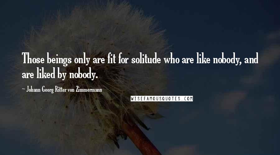 Johann Georg Ritter Von Zimmermann Quotes: Those beings only are fit for solitude who are like nobody, and are liked by nobody.