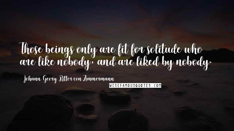 Johann Georg Ritter Von Zimmermann Quotes: Those beings only are fit for solitude who are like nobody, and are liked by nobody.