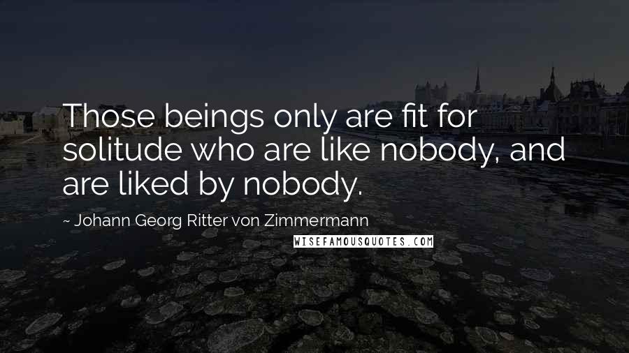 Johann Georg Ritter Von Zimmermann Quotes: Those beings only are fit for solitude who are like nobody, and are liked by nobody.