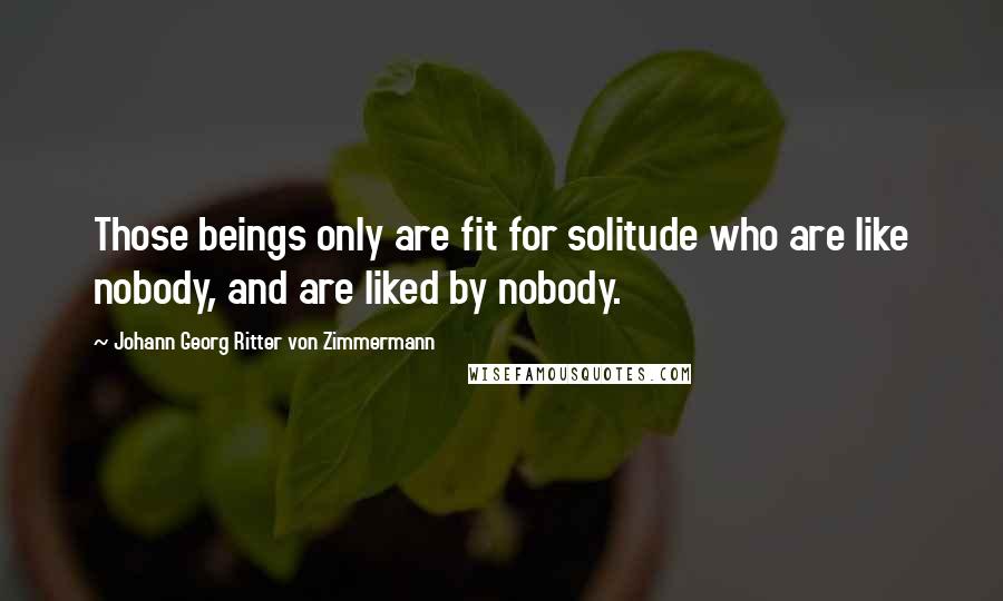 Johann Georg Ritter Von Zimmermann Quotes: Those beings only are fit for solitude who are like nobody, and are liked by nobody.