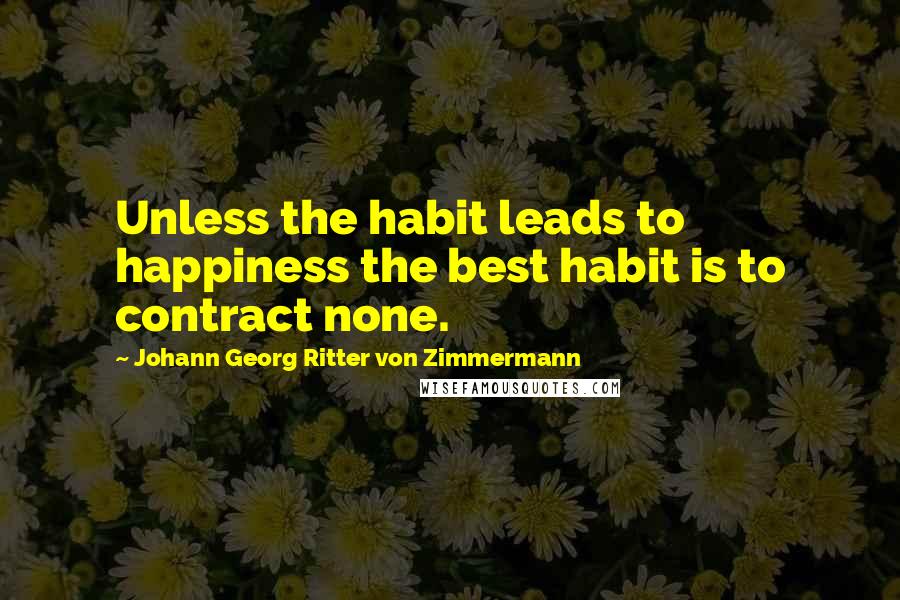 Johann Georg Ritter Von Zimmermann Quotes: Unless the habit leads to happiness the best habit is to contract none.