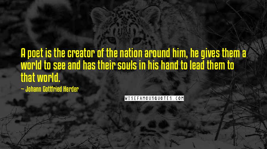 Johann Gottfried Herder Quotes: A poet is the creator of the nation around him, he gives them a world to see and has their souls in his hand to lead them to that world.