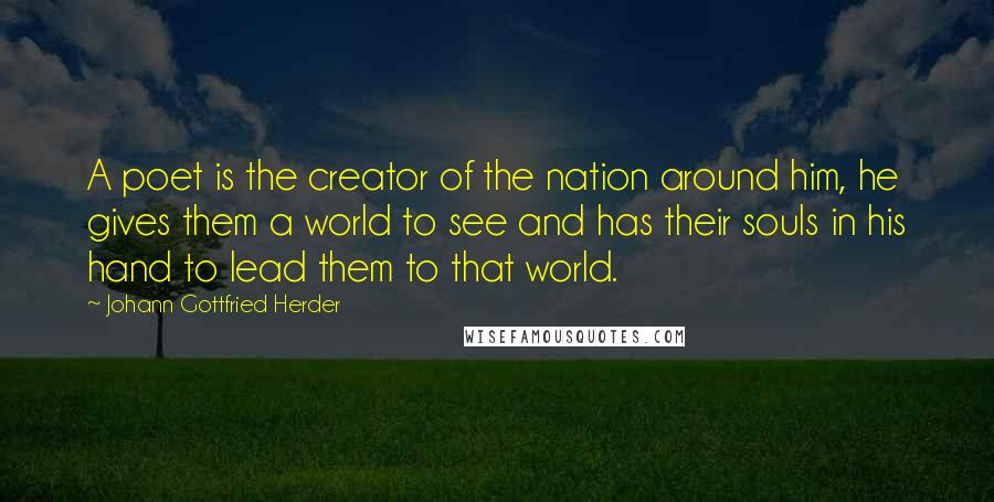 Johann Gottfried Herder Quotes: A poet is the creator of the nation around him, he gives them a world to see and has their souls in his hand to lead them to that world.