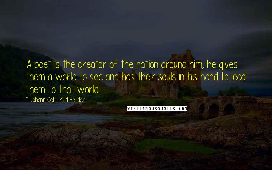 Johann Gottfried Herder Quotes: A poet is the creator of the nation around him, he gives them a world to see and has their souls in his hand to lead them to that world.