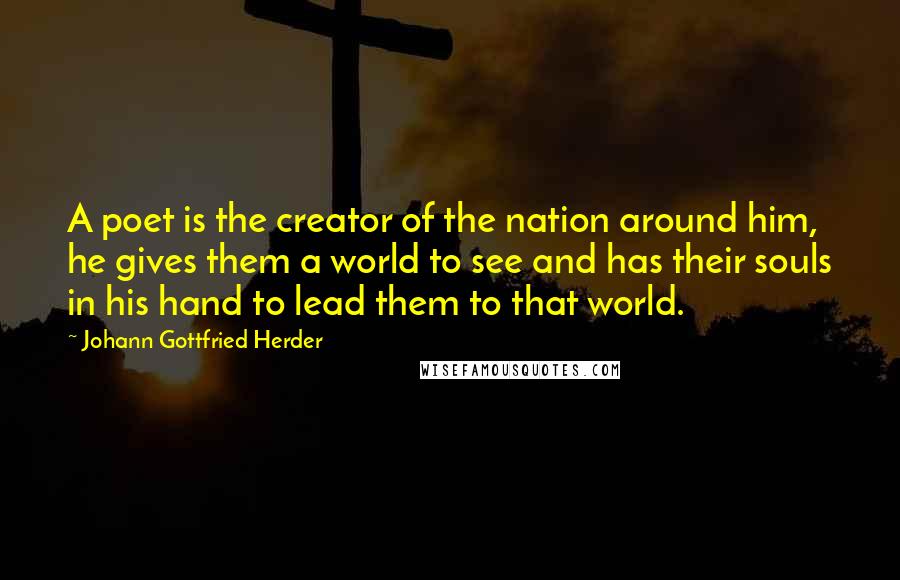 Johann Gottfried Herder Quotes: A poet is the creator of the nation around him, he gives them a world to see and has their souls in his hand to lead them to that world.