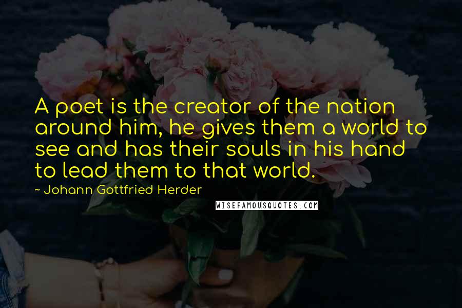 Johann Gottfried Herder Quotes: A poet is the creator of the nation around him, he gives them a world to see and has their souls in his hand to lead them to that world.