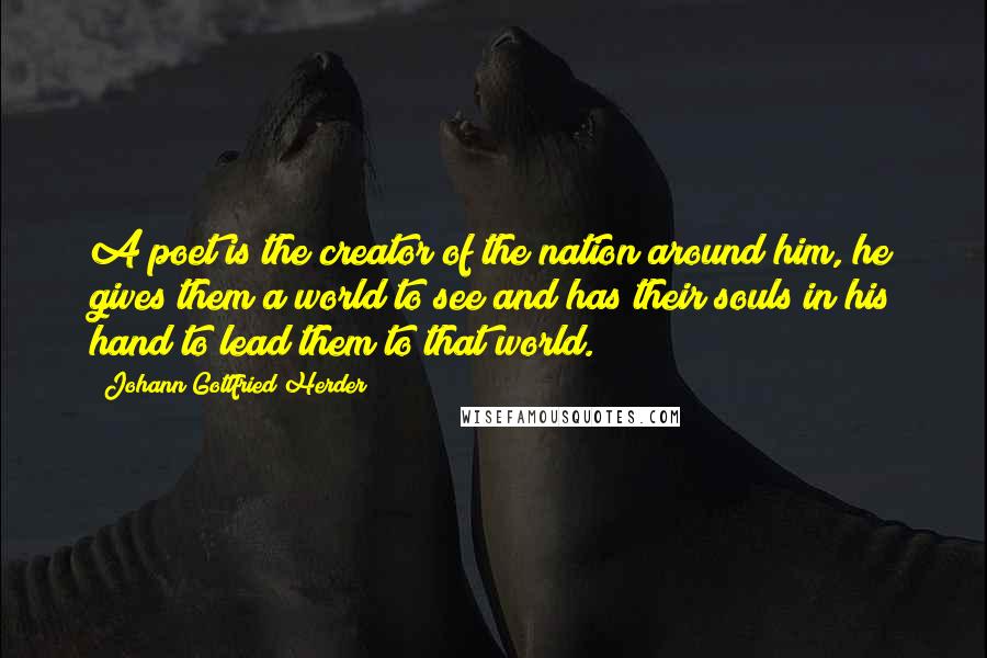 Johann Gottfried Herder Quotes: A poet is the creator of the nation around him, he gives them a world to see and has their souls in his hand to lead them to that world.