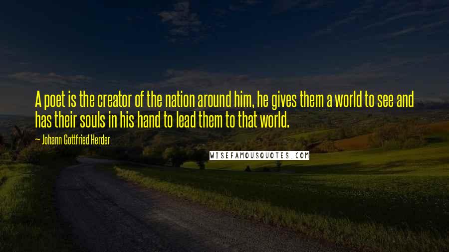 Johann Gottfried Herder Quotes: A poet is the creator of the nation around him, he gives them a world to see and has their souls in his hand to lead them to that world.