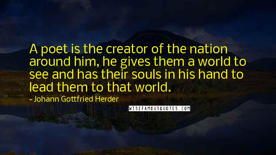 Johann Gottfried Herder Quotes: A poet is the creator of the nation around him, he gives them a world to see and has their souls in his hand to lead them to that world.