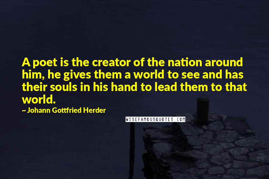 Johann Gottfried Herder Quotes: A poet is the creator of the nation around him, he gives them a world to see and has their souls in his hand to lead them to that world.