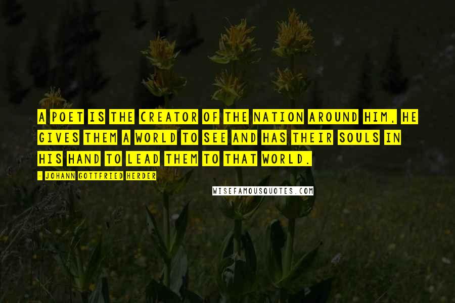 Johann Gottfried Herder Quotes: A poet is the creator of the nation around him, he gives them a world to see and has their souls in his hand to lead them to that world.