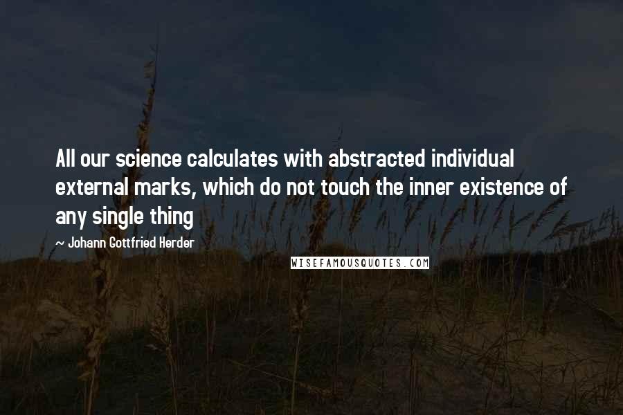 Johann Gottfried Herder Quotes: All our science calculates with abstracted individual external marks, which do not touch the inner existence of any single thing