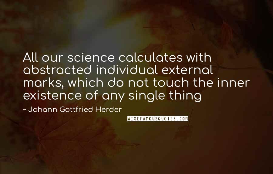 Johann Gottfried Herder Quotes: All our science calculates with abstracted individual external marks, which do not touch the inner existence of any single thing