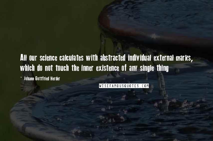 Johann Gottfried Herder Quotes: All our science calculates with abstracted individual external marks, which do not touch the inner existence of any single thing