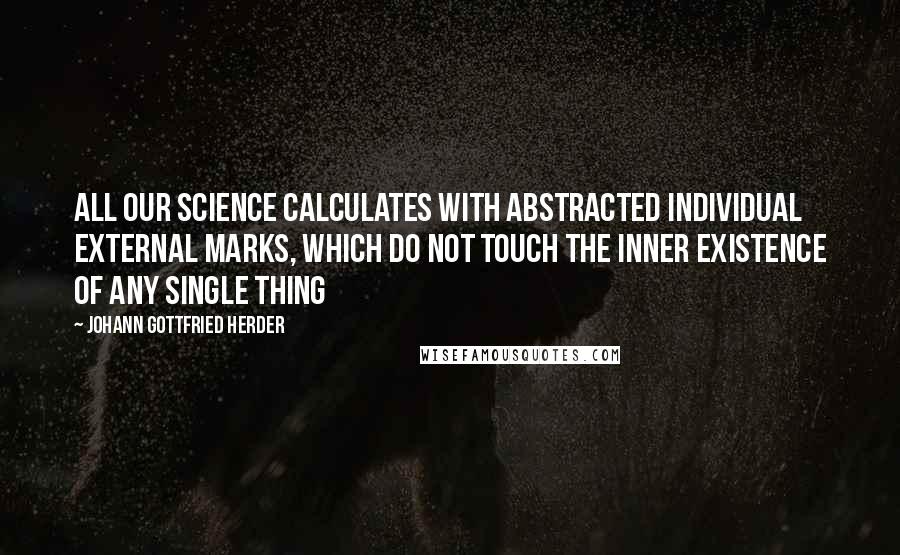 Johann Gottfried Herder Quotes: All our science calculates with abstracted individual external marks, which do not touch the inner existence of any single thing