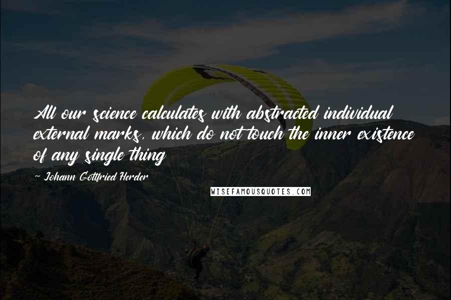 Johann Gottfried Herder Quotes: All our science calculates with abstracted individual external marks, which do not touch the inner existence of any single thing