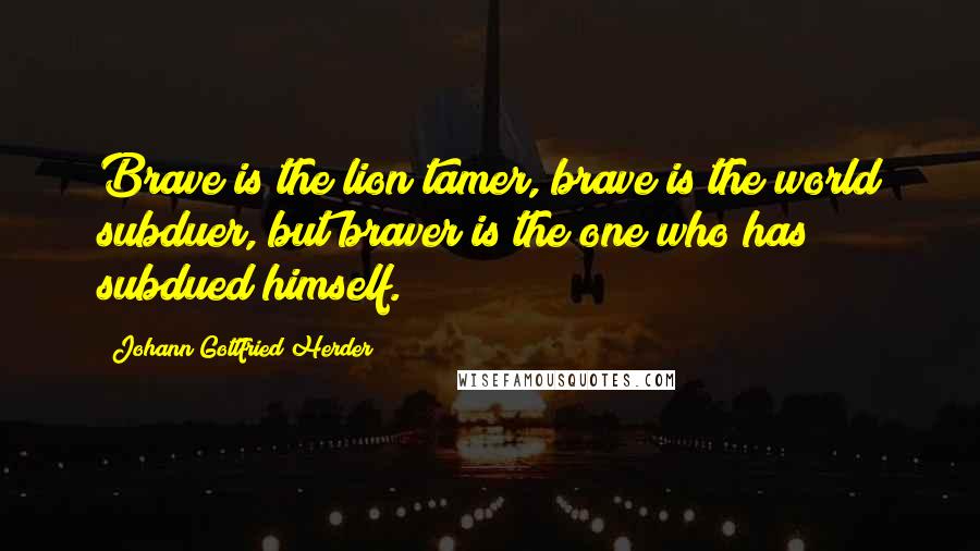 Johann Gottfried Herder Quotes: Brave is the lion tamer, brave is the world subduer, but braver is the one who has subdued himself.