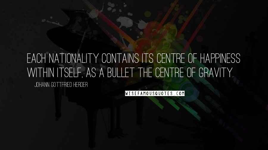 Johann Gottfried Herder Quotes: Each nationality contains its centre of happiness within itself, as a bullet the centre of gravity.