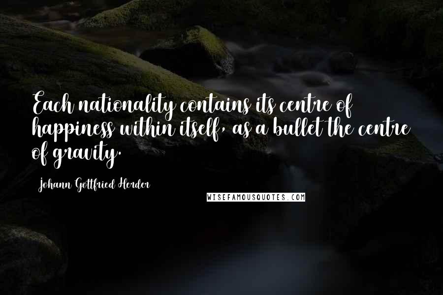 Johann Gottfried Herder Quotes: Each nationality contains its centre of happiness within itself, as a bullet the centre of gravity.