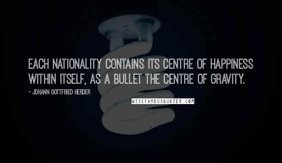 Johann Gottfried Herder Quotes: Each nationality contains its centre of happiness within itself, as a bullet the centre of gravity.