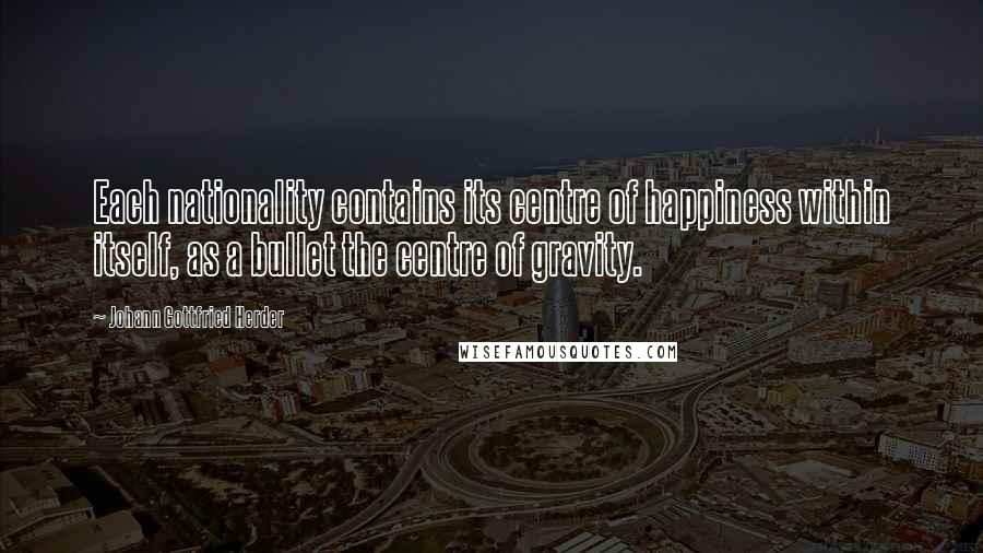 Johann Gottfried Herder Quotes: Each nationality contains its centre of happiness within itself, as a bullet the centre of gravity.