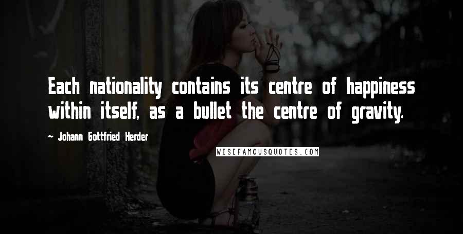 Johann Gottfried Herder Quotes: Each nationality contains its centre of happiness within itself, as a bullet the centre of gravity.