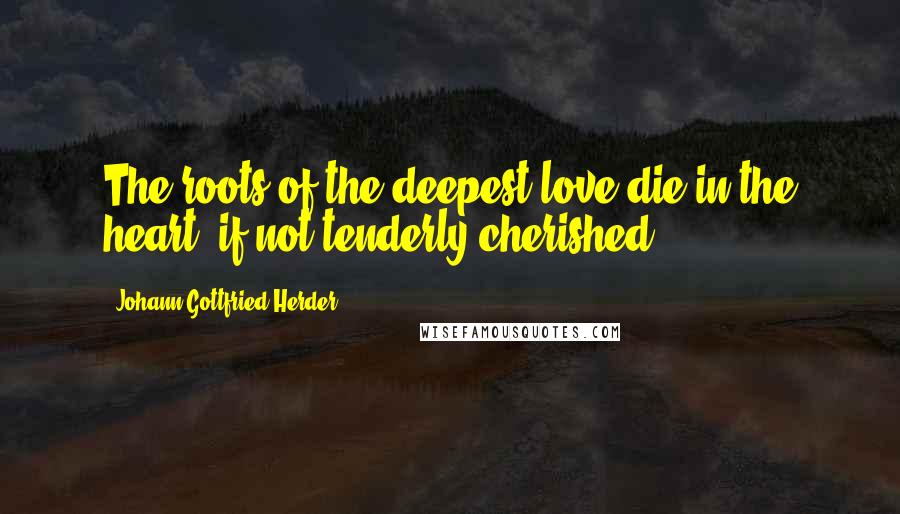 Johann Gottfried Herder Quotes: The roots of the deepest love die in the heart, if not tenderly cherished.