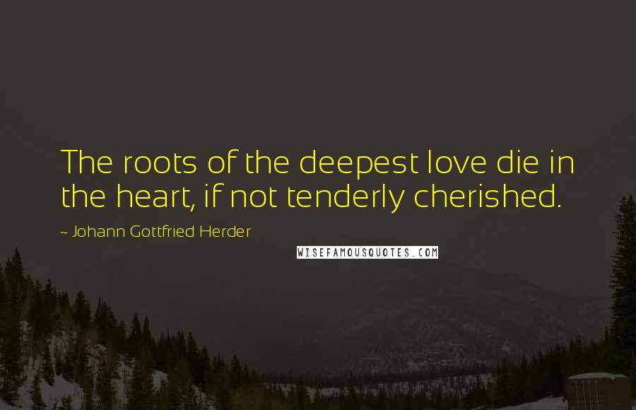 Johann Gottfried Herder Quotes: The roots of the deepest love die in the heart, if not tenderly cherished.