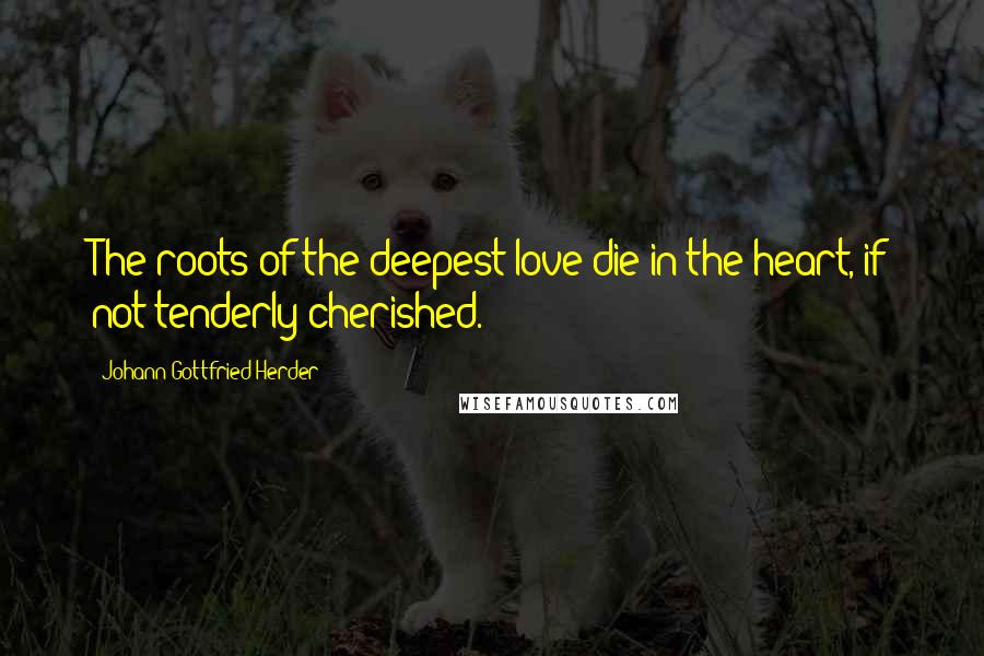 Johann Gottfried Herder Quotes: The roots of the deepest love die in the heart, if not tenderly cherished.