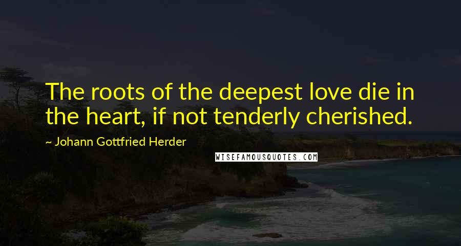 Johann Gottfried Herder Quotes: The roots of the deepest love die in the heart, if not tenderly cherished.