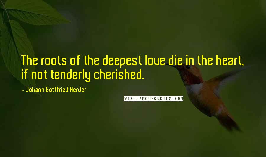 Johann Gottfried Herder Quotes: The roots of the deepest love die in the heart, if not tenderly cherished.