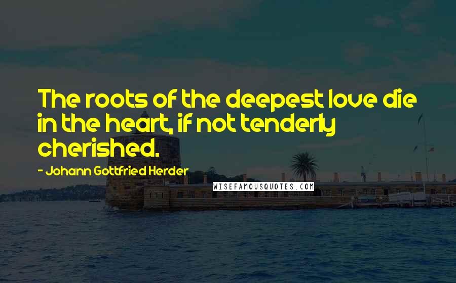 Johann Gottfried Herder Quotes: The roots of the deepest love die in the heart, if not tenderly cherished.