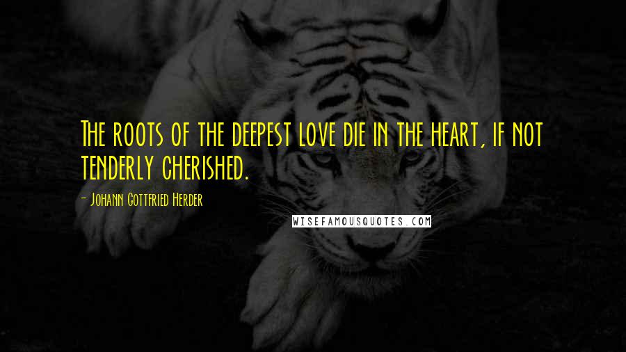 Johann Gottfried Herder Quotes: The roots of the deepest love die in the heart, if not tenderly cherished.