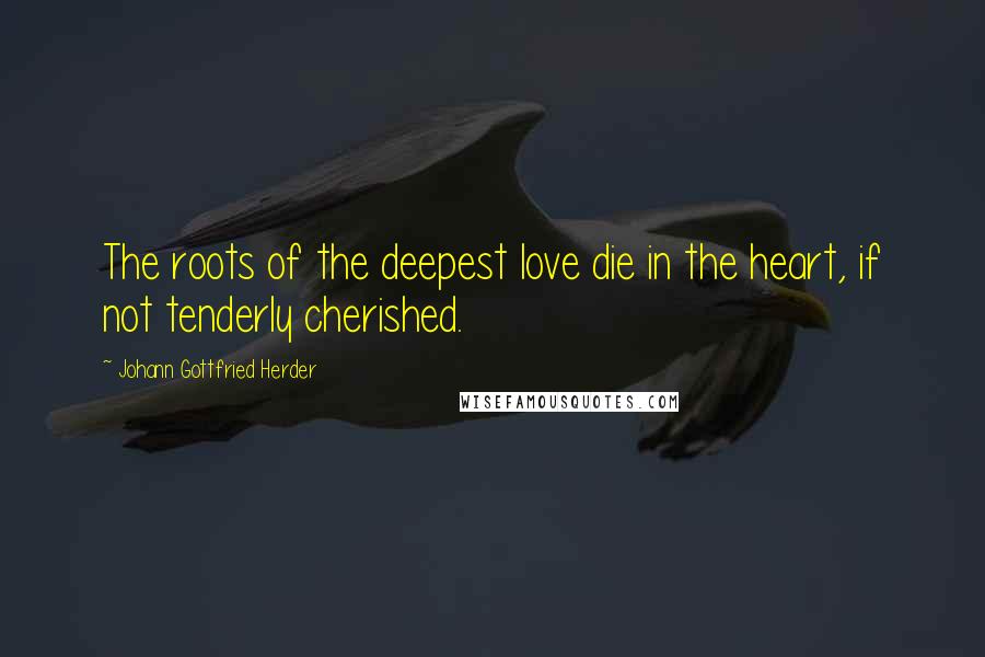 Johann Gottfried Herder Quotes: The roots of the deepest love die in the heart, if not tenderly cherished.
