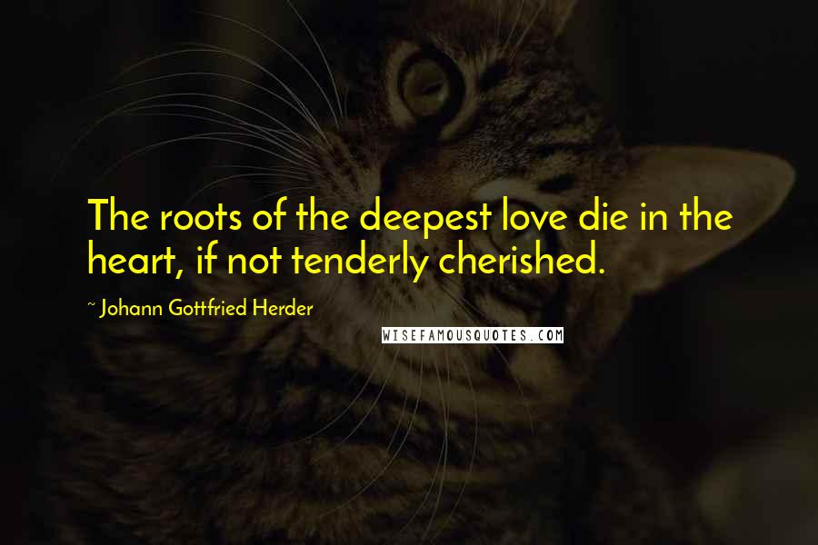 Johann Gottfried Herder Quotes: The roots of the deepest love die in the heart, if not tenderly cherished.