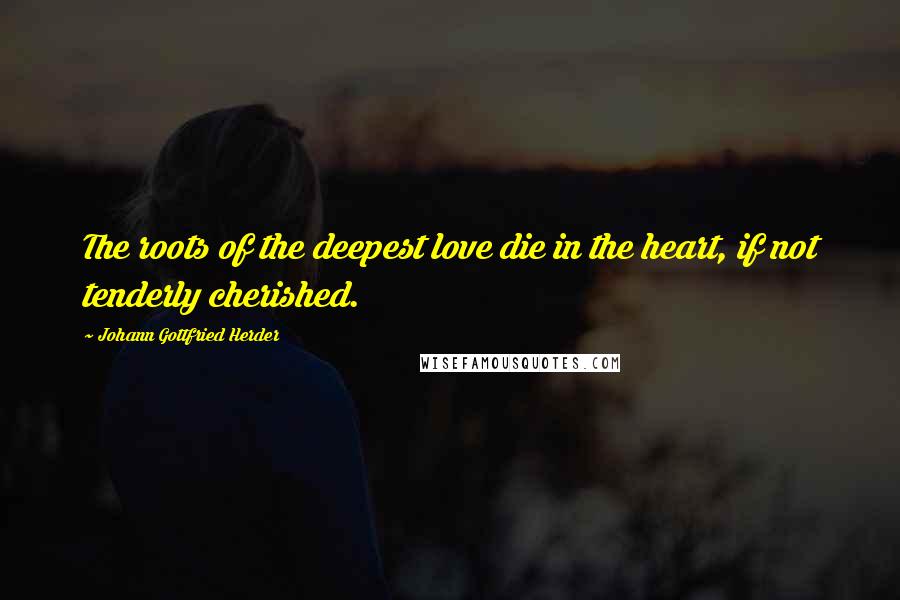 Johann Gottfried Herder Quotes: The roots of the deepest love die in the heart, if not tenderly cherished.