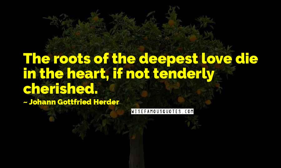 Johann Gottfried Herder Quotes: The roots of the deepest love die in the heart, if not tenderly cherished.