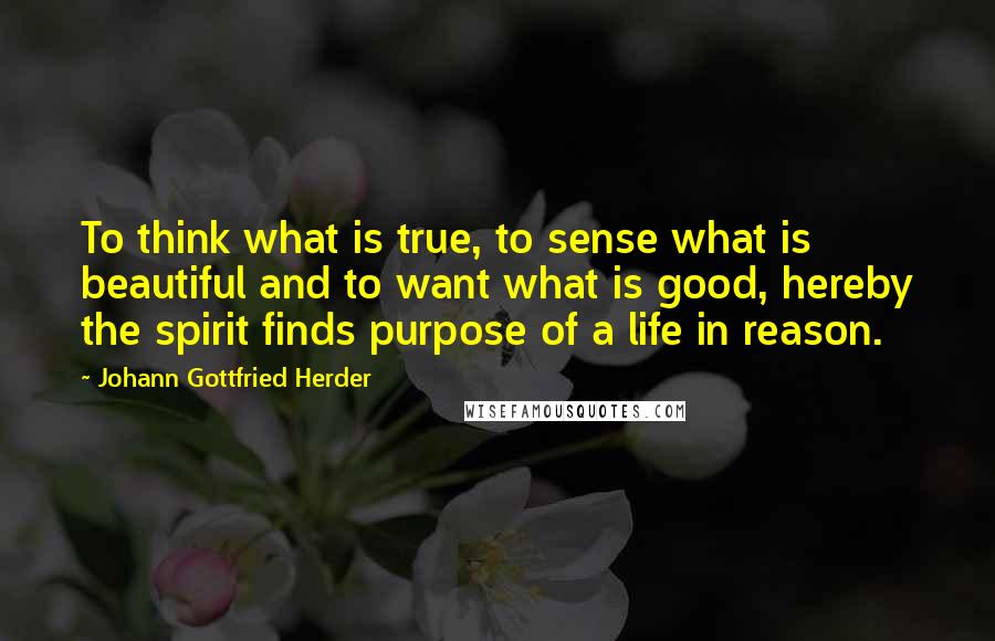 Johann Gottfried Herder Quotes: To think what is true, to sense what is beautiful and to want what is good, hereby the spirit finds purpose of a life in reason.