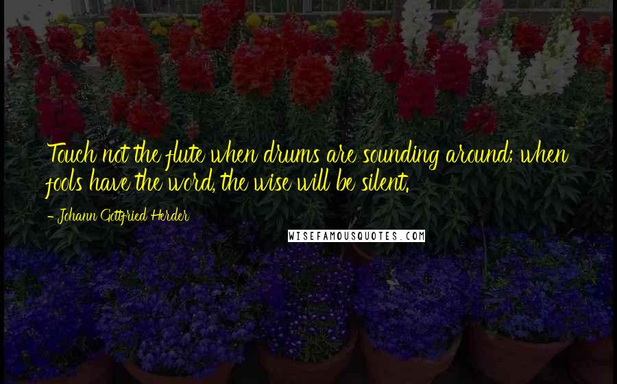 Johann Gottfried Herder Quotes: Touch not the flute when drums are sounding around; when fools have the word, the wise will be silent.