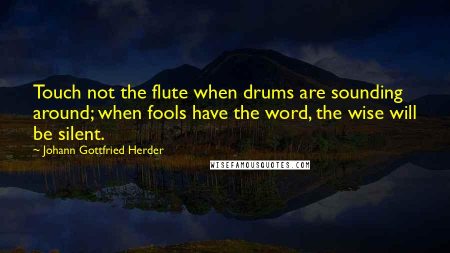 Johann Gottfried Herder Quotes: Touch not the flute when drums are sounding around; when fools have the word, the wise will be silent.