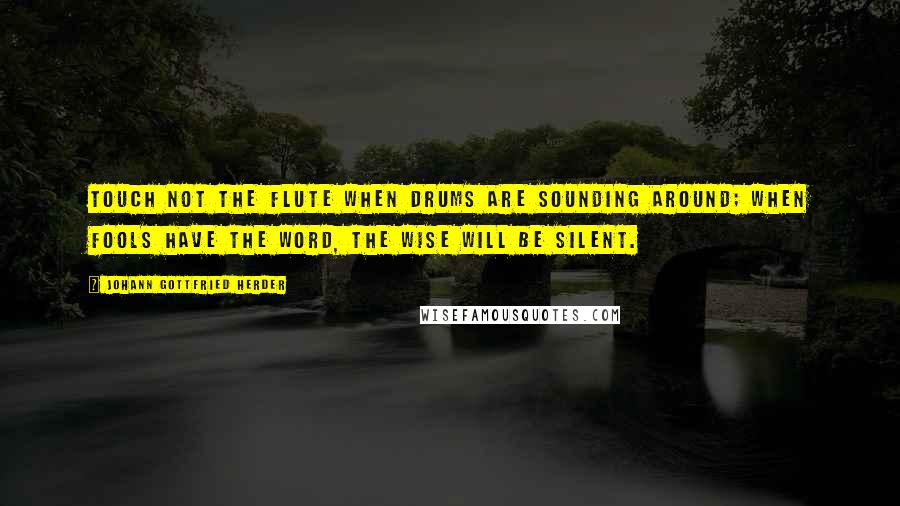 Johann Gottfried Herder Quotes: Touch not the flute when drums are sounding around; when fools have the word, the wise will be silent.