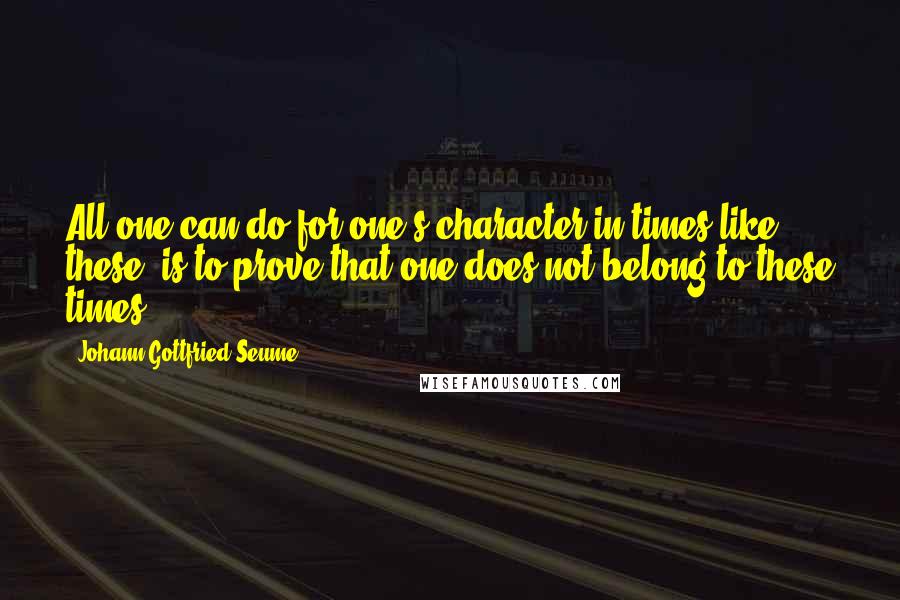 Johann Gottfried Seume Quotes: All one can do for one's character in times like these, is to prove that one does not belong to these times.