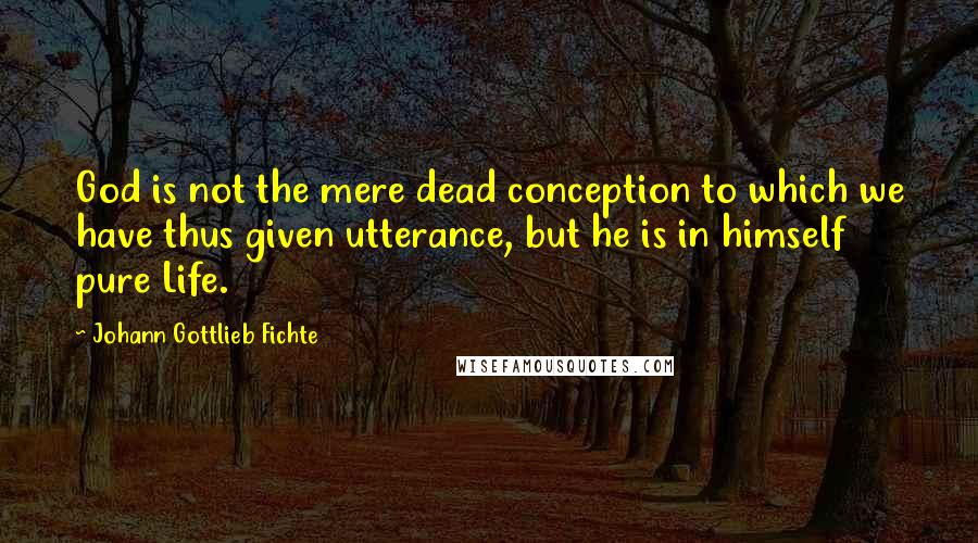 Johann Gottlieb Fichte Quotes: God is not the mere dead conception to which we have thus given utterance, but he is in himself pure Life.