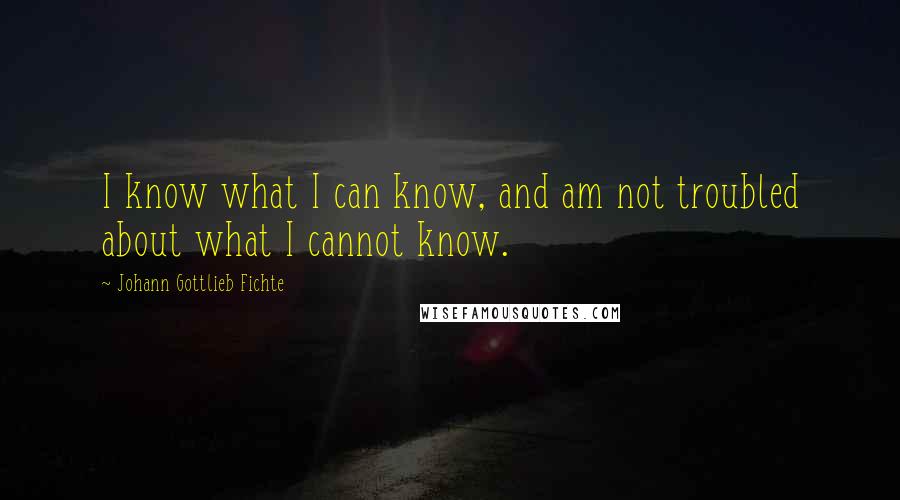 Johann Gottlieb Fichte Quotes: I know what I can know, and am not troubled about what I cannot know.