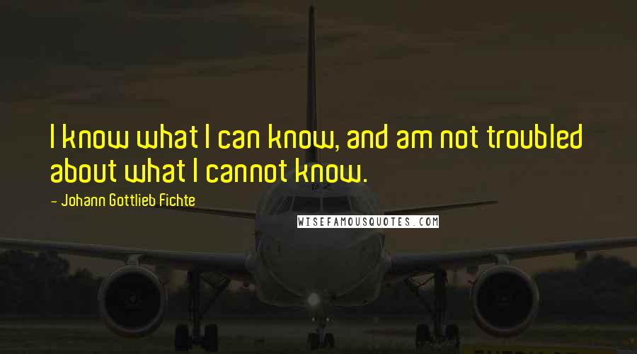 Johann Gottlieb Fichte Quotes: I know what I can know, and am not troubled about what I cannot know.