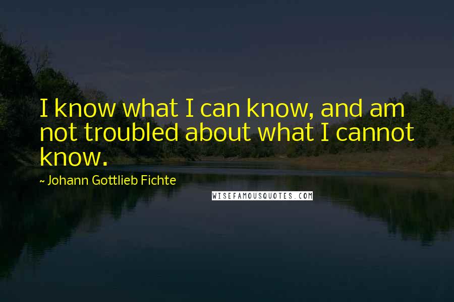 Johann Gottlieb Fichte Quotes: I know what I can know, and am not troubled about what I cannot know.