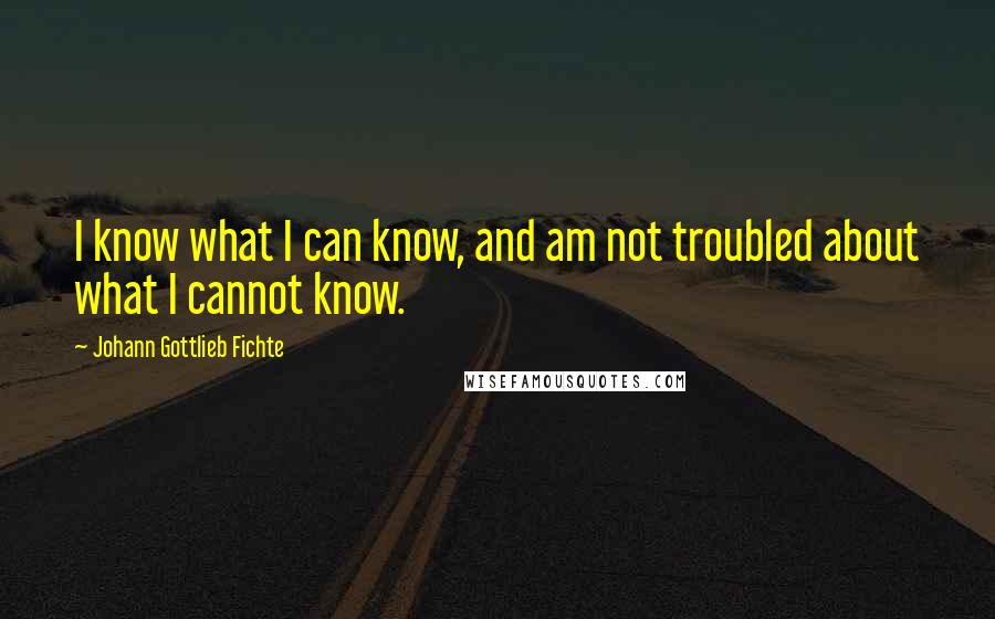 Johann Gottlieb Fichte Quotes: I know what I can know, and am not troubled about what I cannot know.